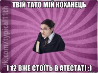 твій тато мій коханець і 12 вже стоїть в атестаті :)