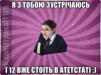 я з тобою зустрічаюсь і 12 вже стоїть в атетстаті :)