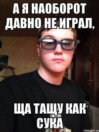 А я наоборот давно не играл, ща тащу как сука