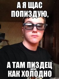 А я щас попиздую, а там пиздец как холодно