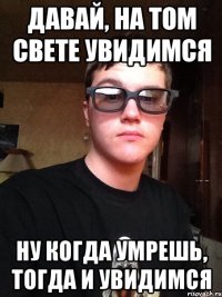 Давай, на том свете увидимся Ну когда умрешь, тогда и увидимся