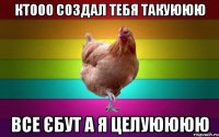ктооо создал тебя такуююю все єбут а я целуюююю
