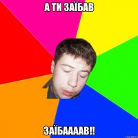 а ти заїбав ЗАЇБААААВ!!