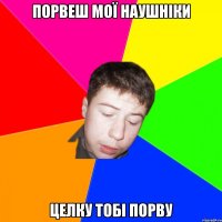 порвеш мої наушніки целку тобі порву