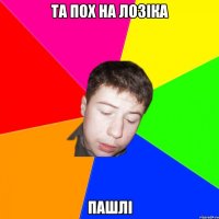 та пох на лозіка пашлі