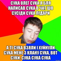 сука олег сука я бля написав сука в чат шо сусіди сука підари а ті сука взяли і хуйнули сука мене з клану сука, вот суки, сука сука сука