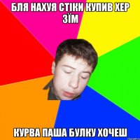 бля нахуя стіки купив хер зїм курва паша булку хочеш