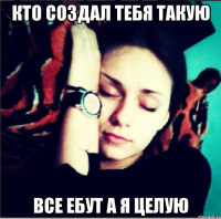 кто создал тебя такую все ебут а я целую
