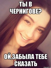 ты в Чернигове? ой,забыла тебе сказать