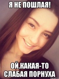 я не пошлая! ой.какая-то слабая порнуха