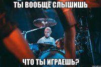 ты вообще слышишь что ты играешь?