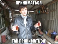 приниматься, так приниматься!