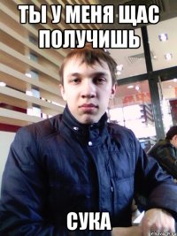 Ты у меня щас получишь Сука