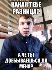 Какая тебе разница? А че ты доебываешься до меня?
