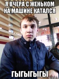 Я вчера с Женьком на машине катался гыгыгыгы