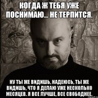 когда ж тебя уже поснимаю... не терпится. ну ты же видишь, надеюсь, ты же видишь, что я делаю уже несколько месяцев. я все лучше, все свободнее.