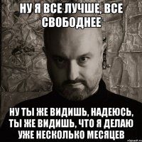 ну я все лучше, все свободнее ну ты же видишь, надеюсь, ты же видишь, что я делаю уже несколько месяцев