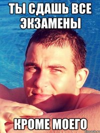 ты сдашь все экзамены кроме моего