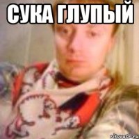Сука глупый 