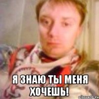  Я знаю ты меня хочешь!