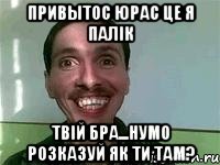 Привытос Юрас це я Палік твій бра...нумо розказуй як ти там?