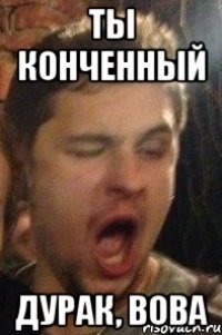 ты конченный дурак, Вова