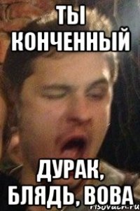 ты конченный дурак, блядь, Вова