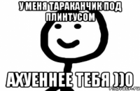У меня тараканчик под плинтусом Ахуеннее тебя ))0