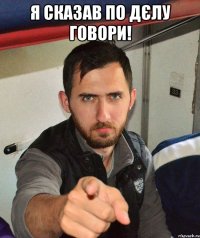 Я сказав по дєлу говори! 