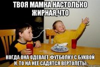 твоя мамка настолько жирная,что когда она одевает футболку с буквой Н, то на неё садятся вертолёты