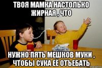 Твоя мамка настолько жирная , что нужно пять мешков муки , чтобы сука её отъебать