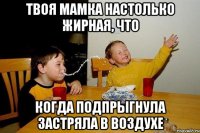 ТВОЯ МАМКА НАСТОЛЬКО ЖИРНАЯ, ЧТО КОГДА ПОДПРЫГНУЛА ЗАСТРЯЛА В ВОЗДУХЕ