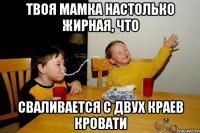 твоя мамка настолько жирная, что сваливается с двух краев кровати
