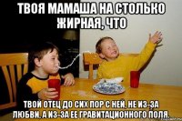 Твоя мамаша на столько жирная, что твой отец до сих пор с ней, не из-за любви, а из-за ее гравитационного поля.