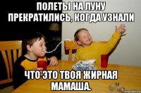 Полеты на луну прекратились, когда узнали что это твоя жирная мамаша.