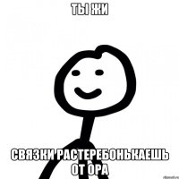 ты жи связки растеребонькаешь от ора