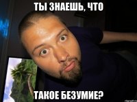 ты знаешь, что такое безумие?