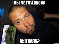 вы че глушкова выгнали?