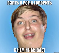 ВЗЯТЬ В РОТ И ГОВОРИТЬ С КЕМ НЕ БЫВАЕТ