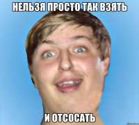 НЕЛЬЗЯ ПРОСТО ТАК ВЗЯТЬ И ОТСОСАТЬ