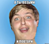 А ТЫ ВОЗЬМИ И ПОВТОРИ