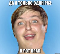 ДА Я ТОЛЬКО ОДИН РАЗ В РОТ БРАЛ