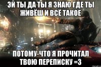 эй ты да ты я знаю где ты живёш и всё такое потому-что я прочитал твою переписку =3