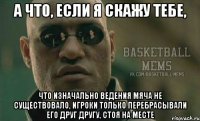 а что, если я скажу тебе, что изначально ведения мяча не существовало, игроки только перебрасывали его друг другу, стоя на месте