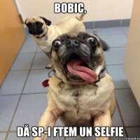 bobic, dă sp-i ftem un selfie