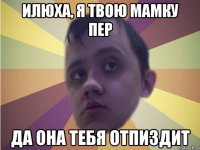 Илюха, я твою мамку пер да она тебя отпиздит