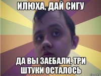 илюха, дай сигу да вы заебали, три штуки осталось
