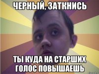 черный, заткнись ты куда на старших голос повышаешь