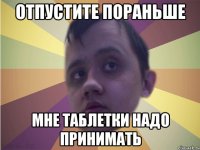 Отпустите пораньше мне таблетки надо принимать