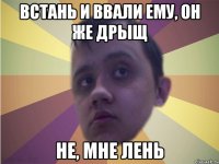 Встань и ввали ему, он же дрыщ Не, мне лень